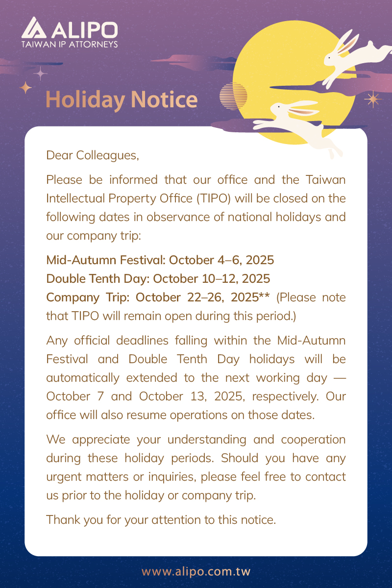 Dear Colleagues, Please be informed that our office and the Taiwan  g dates in observance of national holidays and our company trip: Mid-Autumn Festival: October 4–6, 2025 Double Tenth Day: October 10–12, 2025 Company Trip: October 22–26, 2025** (Please note that TIPO will remain open during this period.) Any official deadlines falling within the Mid-Autumn Festival and Double Tenth Day holidays will be automatically extended to the next working day — October 7 and October 13, 2025, respectively. Our office will also resume operations on those dates. We appreciate your understanding and cooperation during these holiday periods. Should you have any urgent matters or inquiries, please feel free to contact us prior to the holiday or company trip. Thank you for your attention to this notice. 