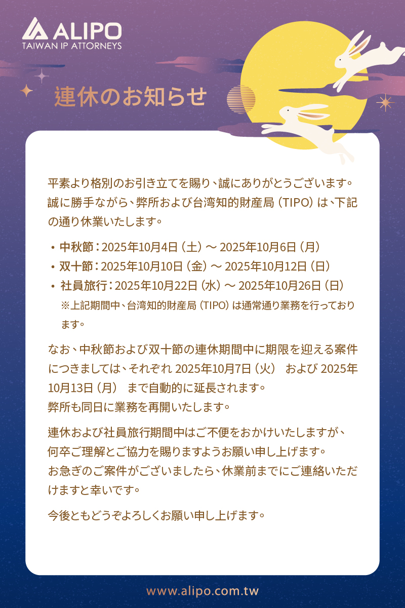 平素より格別のお引き立てを賜り、誠にありがとうございます。 誠に勝手ながら、弊所および台湾知的財産局（TIPO）は、下記の通り休業いたします。 　中秋節：2025年10月4日（土）～ 2025年10月6日（月） 　双十節：2025年10月10日（金）～ 2025年10月12日（日） 　社員旅行：2025年10月22日（水）～ 2025年10月26日（日） 　※上記期間中、台湾知的財産局（TIPO）は通常通り業務を行っており 　ます。 なお、中秋節および双十節の連休期間中に期限を迎える案件につきましては、それぞれ 2025年10月7日（火） および 2025年10月13日（月） まで自動的に延長されます。 弊所も同日に業務を再開いたします。 連休および社員旅行期間中はご不便をおかけいたしますが、 何卒ご理解とご協力を賜りますようお願い申し上げます。 お急ぎのご案件がございましたら、休業前までにご連絡いただけますと幸いです。 今後ともどうぞよろしくお願い申し上げます。