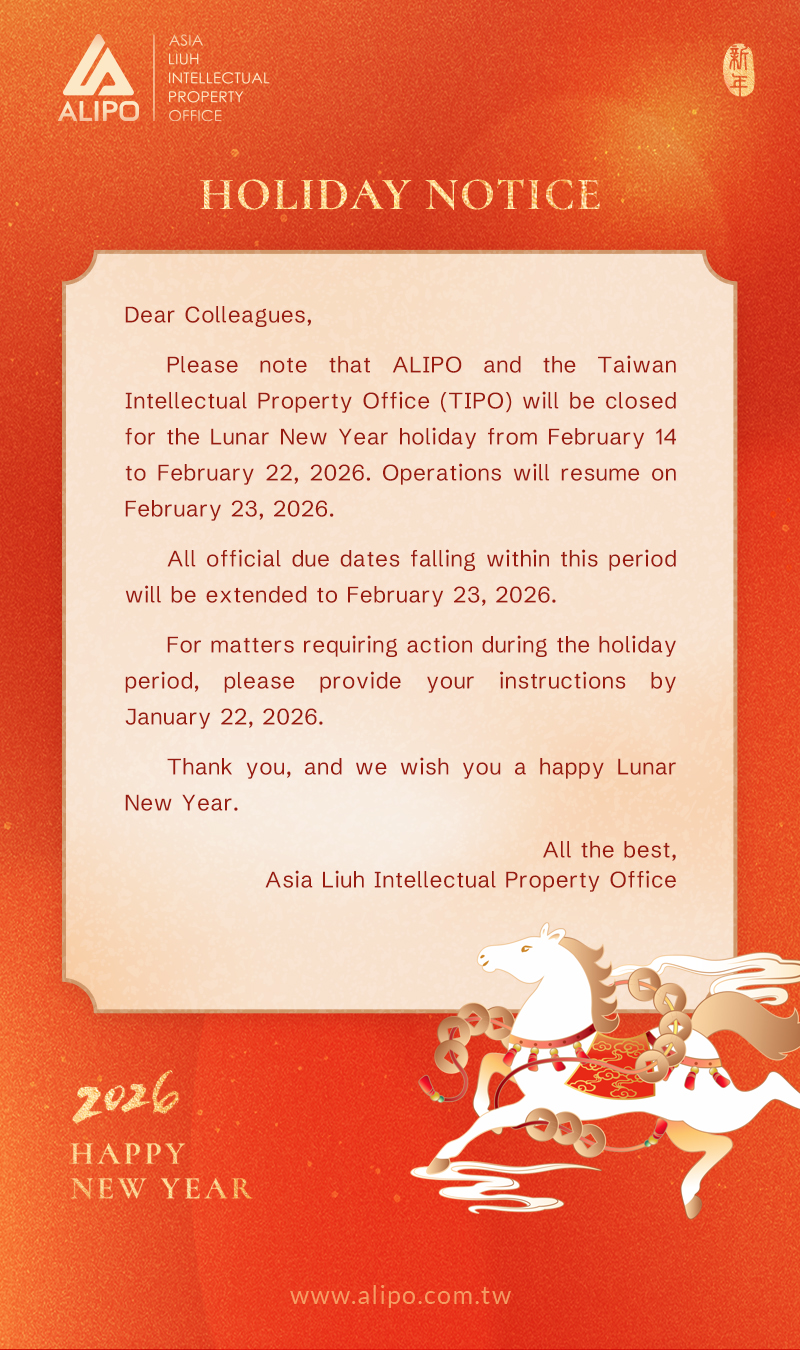 Dear Colleagues, Please note that ALIPO and the Taiwan Intellectual Property Office (TIPO) will be closed for the Lunar New Year holiday from February 14 to February 22, 2026. Operations will resume on February 23, 2026. All official due dates falling within this period will be extended to February 23, 2026. For matters requiring action during the holiday period, please provide your instructions by January 22, 2026. Thank you, and we wish you a happy Lunar New Year.